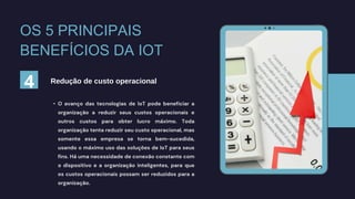 • O avanço das tecnologias de IoT pode beneficiar a
organização a reduzir seus custos operacionais e
outros custos para obter lucro máximo. Toda
organização tenta reduzir seu custo operacional, mas
somente essa empresa se torna bem-sucedida,
usando o máximo uso das soluções de IoT para seus
fins. Há uma necessidade de conexão constante com
o dispositivo e a organização inteligentes, para que
os custos operacionais possam ser reduzidos para a
organização.
Redução de custo operacional
4
OS 5 PRINCIPAIS
BENEFÍCIOS DA IOT
 