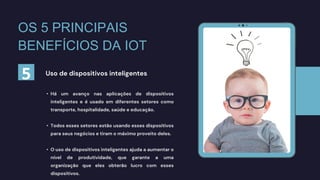 • Há um avanço nas aplicações de dispositivos
inteligentes e é usado em diferentes setores como
transporte, hospitalidade, saúde e educação.
• Todos esses setores estão usando esses dispositivos
para seus negócios e tiram o máximo proveito deles.
• O uso de dispositivos inteligentes ajuda a aumentar o
nível de produtividade, que garante a uma
organização que eles obterão lucro com esses
dispositivos.
Uso de dispositivos inteligentes
5
OS 5 PRINCIPAIS
BENEFÍCIOS DA IOT
 