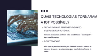 QUAIS TECNOLOGIAS TORNARAM
A IOT POSSÍVEL?
Sensores acessíveis e confiáveis estão possibilitando a tecnologia IoT
para mais fabricantes.
• TECNOLOGIA DE SENSORES DE BAIXO
CUSTO E BAIXA POTÊNCIA
Uma série de protocolos de rede para a Internet facilitou a conexão de
sensores à nuvem e a outras coisas para transferência eficiente de
dados.
• CONECTIVIDADE
 