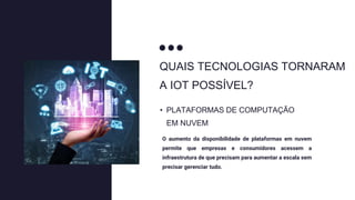 QUAIS TECNOLOGIAS TORNARAM
A IOT POSSÍVEL?
O aumento da disponibilidade de plataformas em nuvem
permite que empresas e consumidores acessem a
infraestrutura de que precisam para aumentar a escala sem
precisar gerenciar tudo.
• PLATAFORMAS DE COMPUTAÇÃO
EM NUVEM
 