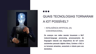 QUAIS TECNOLOGIAS TORNARAM
A IOT POSSÍVEL?
Os avanços nas redes neurais trouxeram o NLP
(natural-language processing, processamento de
linguagem natural) aos dispositivos de IoT (como
assistentes pessoais digitais Alexa, Cortana e Siri) e
os tornaram atraentes, acessíveis e viáveis para uso
doméstico.
• INTELIGÊNCIA ARTIFICIAL (IA)
CONVERSACIONAL.
 