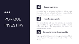 POR QUE
INVESTIR?
À medida que as empresas continuam a coletar mais
informações e de uma variedade de fontes, é imprescindível a
integração de dados, dispositivos e aplicativos.
Segurança, privacidade, conveniência e garantia de qualidade
dos serviços são atributos cada vez mais demandados pelos
clientes.
Com concorrências cada vez mais acirradas, os mercados
exigem modelos de negócio dinâmicos e guiados por uma
cultura data driven, algo indispensável para elevar sua
competitividade ao máximo.
Desenvolvimento
Comportamento do consumidor
Modelos de negócio
 