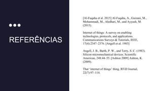 REFERÊNCIAS
[Al-Fuqaha et al. 2015] Al-Fuqaha, A., Guizani, M.,
Mohammadi, M., Aledhari, M., and Ayyash, M.
(2015).
Internet of things: A survey on enabling
technologies, protocols, and applications.
Communications Surveys & Tutorials, IEEE,
17(4):2347–2376. [Angell et al. 1983]
Angell, J. B., Barth, P. W., and Terry, S. C. (1983).
Silicon micromechanical devices. Scientific
American, 248:44–55. [Ashton 2009] Ashton, K.
(2009).
That ‘internet of things’ thing. RFiD Journal,
22(7):97–114.
 