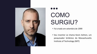 COMO
SURGIU?
• Foi criado em setembro de 1999
• Seu inventor se chama Kevin Ashton, um
pesquisador britânico do Massachusetts
Institute of Technology (MIT)
 