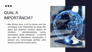 QUAL A
IMPORTÂNCIA?
• Nos últimos anos, a IoT se tornou uma das
tecnologias mais importantes do século XXI.
Agora que podemos conectar objetos do
cotidiano - eletrodomésticos, carros,
termostatos, babás eletrônicas - à Internet
por meio de dispositivos incorporados, é
possível uma comunicação perfeita entre
pessoas, processos e outras coisas.
 