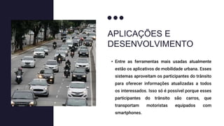 APLICAÇÕES E
DESENVOLVIMENTO
• Entre as ferramentas mais usadas atualmente
estão os aplicativos de mobilidade urbana. Esses
sistemas aproveitam os participantes do trânsito
para oferecer informações atualizadas a todos
os interessados. Isso só é possível porque esses
participantes do trânsito são carros, que
transportam motoristas equipados com
smartphones.
 