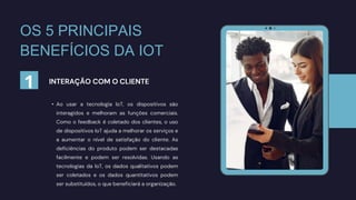 • Ao usar a tecnologia IoT, os dispositivos são
interagidos e melhoram as funções comerciais.
Como o feedback é coletado dos clientes, o uso
de dispositivos IoT ajuda a melhorar os serviços e
a aumentar o nível de satisfação do cliente. As
deficiências do produto podem ser destacadas
facilmente e podem ser resolvidas. Usando as
tecnologias da IoT, os dados qualitativos podem
ser coletados e os dados quantitativos podem
ser substituídos, o que beneficiará a organização.
INTERAÇÃO COM O CLIENTE
OS 5 PRINCIPAIS
BENEFÍCIOS DA IOT
1
 
