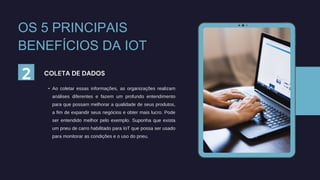 • Ao coletar essas informações, as organizações realizam
análises diferentes e fazem um profundo entendimento
para que possam melhorar a qualidade de seus produtos,
a fim de expandir seus negócios e obter mais lucro. Pode
ser entendido melhor pelo exemplo. Suponha que exista
um pneu de carro habilitado para IoT que possa ser usado
para monitorar as condições e o uso do pneu.
COLETA DE DADOS
2
OS 5 PRINCIPAIS
BENEFÍCIOS DA IOT
 
