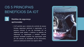 • A IoT permite que o sistema de controle de acesso
forneça segurança adicional à organização e às
pessoas comuns. O uso da tecnologia IoT na
vigilância pode ajudar a melhorar os padrões de
segurança na organização e também rastrear
qualquer atividade suspeita. Na organização, pode
ser útil rastrear as atividades de um funcionário,
pode ser usado para manter seu registro diário.
Medidas de segurança
aprimoradas
OS 5 PRINCIPAIS
BENEFÍCIOS DA IOT
3
 