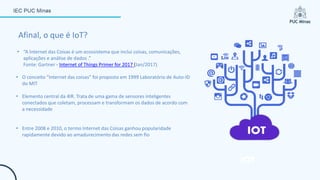 • “A Internet das Coisas é um ecossistema que inclui coisas, comunicações,
aplicações e análise de dados .”
Fonte: Gartner - Internet of Things Primer for 2017 (Jan/2017)
Afinal, o que é IoT?
• O conceito “Internet das coisas” foi proposto em 1999 Laboratório de Auto-ID
do MIT
• Elemento central da 4IR. Trata de uma gama de sensores inteligentes
conectados que coletam, processam e transformam os dados de acordo com
a necessidade
• Entre 2008 e 2010, o termo Internet das Coisas ganhou popularidade
rapidamente devido ao amadurecimento das redes sem fio
 