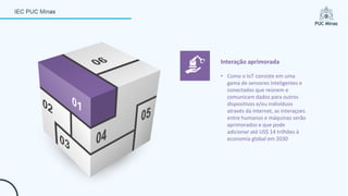 • Como o IoT consiste em uma
gama de sensores inteligentes e
conectados que reúnem e
comunicam dados para outros
dispositivos e/ou indivíduos
através da internet, as interaçoes
entre humanos e máquinas serão
aprimorados e que pode
adicionar até US$ 14 trilhões à
economia global em 2030
Interação aprimorada
 