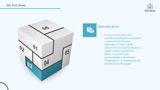 • A IoT vai muito além dos
aparelhos inteligentes conectados
à internet e dos serviços
oferecidos. O valor real do
desenvolvimento da IoT reside na
coleta, análise e gestão dos
dados, no encontro de
oportunidades e correlaçoes
inesperadas e na antecipação das
tendências de disrupção
Real valor de IoT
 