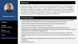 Symonsen Acorroni
Contatos
Experiência
Principais projetos
Formado em análise de sistemas e e possui especializações em governança de TI, ciência de dados e
transformação digital. Possui mais de 20 anos de experiência em TI, sendo 12 dedicadas à
mineração. Já trabalhou em iniciativas e projetos voltados para a redução de custos, convergência
TA/TI, gerenciando equipes multidisciplinares, atuando como responsável técnico para definição de
equipamentos e fornecedores, gerenciando contratos e atuando como ponto focal de TI e TI
industrial em empresas de mineração, governança de TI/TA e serviços de TI
Linkedin:
Symonsen Acorroni
Celular
031 9 82858080
Email:
Symonsen@gmail.com
Symonsen.Acorroni@br.ey.com
• Design, implementação e gerenciamento do ambiente de TI industrial para empresas de mineração,
sendo ponto focal na definição de fornecedores e tecnologia para infra estrutura de TI
• Design e implementação do ambiente de despacho de mina para duas mineradoras
• Gerenciamento de equipes de help desk (TI e TI industrial)
• Infra estrutura de IT industrial, suportando sistemas MES, PIMS, LIMS e Despacho de mina.
Implementação de políticas de segurança cibernética, backups, gerenciamento de mudanças e serviços
(baseados no ITIL e ISO 20000) e integração IT/OT
• Implementação de KPIs de serviços de TI industrial e SLA’s entre áreas de negócio e TI industrial
• Implementação de sistemas de monitoramento para serviços de TI industrial usando Zabbix e Solar
Winds
• Estudo de viabilidade para implementação de COI virtual atuando como consultor senior na frente de
tecnologia
• Roadmap indústria 4.0
 