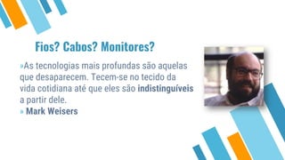 Fios? Cabos? Monitores?
»As tecnologias mais profundas são aquelas
que desaparecem. Tecem-se no tecido da
vida cotidiana até que eles são indistinguíveis
a partir dele.
» Mark Weisers
 