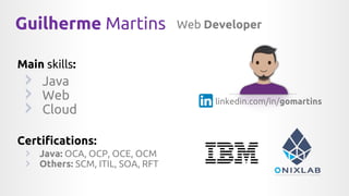Guilherme Martins Web Developer
Java
Web
Cloud
Main skills:
Certifications:
Java: OCA, OCP, OCE, OCM
Others: SCM, ITIL, SOA, RFT
linkedin.com/in/gomartins
 