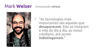Mark Weiser Computação ubíqua
“As tecnologias mais
importantes são aquelas que
desaparecem. Elas se integram
à vida do dia a dia, ao nosso
cotidiano, até serem
indistinguíveis.”
 