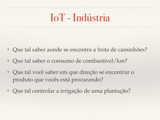 IoT - Indústria 
❖ Que tal saber aonde se encontra a frota de caminhões? 
❖ Que tal saber o consumo de combustível/km? 
❖ Que tal você saber em que direção se encontrar o 
produto que vocês está procurando? 
❖ Que tal controlar a irrigação de uma plantação? 
 