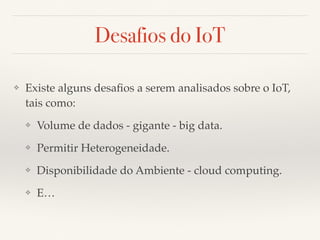 Desafios do IoT 
❖ Existe alguns desafios a serem analisados sobre o IoT, 
tais como: 
❖ Volume de dados - gigante - big data. 
❖ Permitir Heterogeneidade. 
❖ Disponibilidade do Ambiente - cloud computing. 
❖ E… 
 
