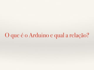 O que é o Arduino e qual a relação? 
 