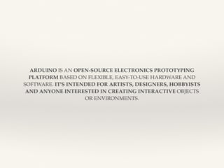 ARDUINO IS AN OPEN-SOURCE ELECTRONICS PROTOTYPING 
PLATFORM BASED ON FLEXIBLE, EASY-TO-USE HARDWARE AND 
SOFTWARE. IT'S INTENDED FOR ARTISTS, DESIGNERS, HOBBYISTS 
AND ANYONE INTERESTED IN CREATING INTERACTIVE OBJECTS 
OR ENVIRONMENTS. 
 