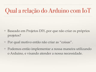Qual a relação do Arduino com IoT 
❖ Baseado em Projetos DIY..por que não criar os próprios 
projetos? 
❖ Por qual motivo então não criar as “coisas”. 
❖ Podemos então implementar a nossa maneira utilizando 
o Arduino, e visando atender a nossa necessidade. 
 