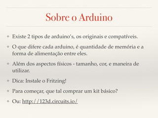 Sobre o Arduino 
❖ Existe 2 tipos de arduino’s, os originais e compatíveis. 
❖ O que difere cada arduino, é quantidade de memória e a 
forma de alimentação entre eles. 
❖ Além dos aspectos físicos - tamanho, cor, e maneira de 
utilizar. 
❖ Dica: Instale o Fritzing! 
❖ Para começar, que tal comprar um kit básico? 
❖ Ou: http://123d.circuits.io/ 
 