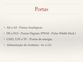 Portas 
❖ A0 a A5 - Portas Analógicas 
❖ D0 a D13 - Portas Digitais (PWM - Pulse Width Mod.) 
❖ GND, 3.3V e 5V - Portas de energia. 
❖ Alimentação do Arduino - 6v a 12v 
 