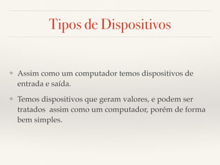Tipos de Dispositivos 
❖ Assim como um computador temos dispositivos de 
entrada e saída. 
❖ Temos dispositivos que geram valores, e podem ser 
tratados assim como um computador, porém de forma 
bem simples. 
 