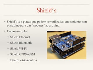 Shield's 
❖ Shield’s são placas que podem ser utilizadas em conjunto com 
o arduino para dar “poderes" ao arduino. 
❖ Como exemplo: 
❖ Shield Ethernet 
❖ Shield Bluetooth 
❖ Shield WI-FI 
❖ Shield GPRS/GSM 
❖ Dentre vários outros… 
 