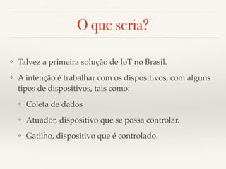 O que seria? 
❖ Talvez a primeira solução de IoT no Brasil. 
❖ A intenção é trabalhar com os dispositivos, com alguns 
tipos de dispositivos, tais como: 
❖ Coleta de dados 
❖ Atuador, dispositivo que se possa controlar. 
❖ Gatilho, dispositivo que é controlado. 
 