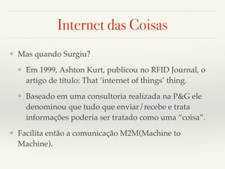Internet das Coisas 
❖ Mas quando Surgiu? 
❖ Em 1999, Ashton Kurt, publicou no RFID Journal, o 
artigo de título: That ’internet of things’ thing. 
❖ Baseado em uma consultoria realizada na P&G ele 
denominou que tudo que enviar/recebe e trata 
informações poderia ser tratado como uma “coisa”. 
❖ Facilita então a comunicação M2M(Machine to 
Machine). 
 