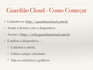 Guardião Cloud - Como Começar 
❖ Cadastre-se: http://guardiaocloud.com.br 
❖ Anote o Serial e crie o dispositivo. 
❖ Acesse o http://wiki.guardiaocloud.com.br 
❖ E utilize o dispositivo… 
❖ Cadastre o alerta. 
❖ Utilize campo calculado. 
❖ Veja os relatórios e gráficos. 
 