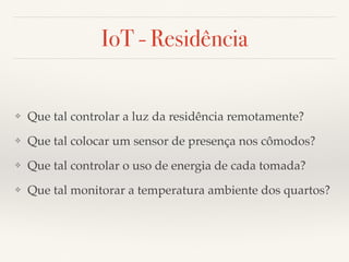 IoT - Residência 
❖ Que tal controlar a luz da residência remotamente? 
❖ Que tal colocar um sensor de presença nos cômodos? 
❖ Que tal controlar o uso de energia de cada tomada? 
❖ Que tal monitorar a temperatura ambiente dos quartos? 
 
