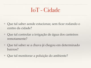 IoT - Cidade 
❖ Que tal saber aonde estacionar, sem ficar rodando o 
centro da cidade? 
❖ Que tal controlar a irrigação de água dos canteiros 
remotamente? 
❖ Que tal saber se a chuva já chegou em determinado 
bairros? 
❖ Que tal monitorar a poluição do ambiente? 
 