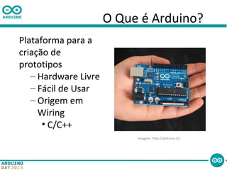 O Que é Arduino?
Plataforma para a
criação de
prototipos
– Hardware Livre
– Fácil de Usar
– Origem em
Wiring
• C/C++
Imagem: http://arduino.cc/
 