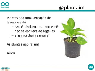 @plantaiot
Plantas dão uma sensação de
leveza e vida
– Isso é - é claro - quando você
não se esqueça de regá-las
– elas murcham e morrem
As plantas não falam!
Ainda..
 