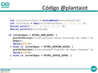Código @plantaiot
...
int valorSensorAgua = analogRead(sensorAguaPin);
int nivelAgua = map(valorSensorAgua, 0, 1023, 0, 4);
Serial.print("Nivel de Água [0..4]=");
Serial.println(nivelAgua);
if (nivelAgua < NIVEL_SEM_AGUA) {
postToTwitter("@ronivaldops Estou morrendo de sede!!");
beep();
delay(20000);
} else if (nivelAgua < NIVEL_MINIMO_AGUA) {
postToTwitter("@ronivaldops Preciso de Água Urgente!");
delay(21000);
} else if (nivelAgua < NIVEL_POUCA_AGUA) {
...
 