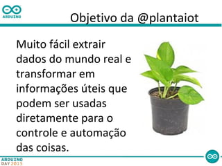 Objetivo da @plantaiot
Muito fácil extrair
dados do mundo real e
transformar em
informações úteis que
podem ser usadas
diretamente para o
controle e automação
das coisas.
 