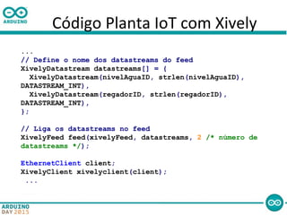 Código Planta IoT com Xively
...
// Define o nome dos datastreams do feed
XivelyDatastream datastreams[] = {
XivelyDatastream(nivelAguaID, strlen(nivelAguaID),
DATASTREAM_INT),
XivelyDatastream(regadorID, strlen(regadorID),
DATASTREAM_INT),
};
// Liga os datastreams no feed
XivelyFeed feed(xivelyFeed, datastreams, 2 /* número de
datastreams */);
EthernetClient client;
XivelyClient xivelyclient(client);
...
 