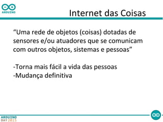 Internet das Coisas
“Uma rede de objetos (coisas) dotadas de
sensores e/ou atuadores que se comunicam
com outros objetos, sistemas e pessoas”
-Torna mais fácil a vida das pessoas
-Mudança definitiva
 