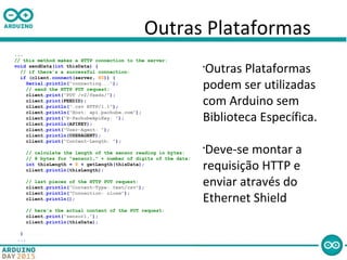 Outras Plataformas
...
// this method makes a HTTP connection to the server:
void sendData(int thisData) {
// if there's a successful connection:
if (client.connect(server, 80)) {
Serial.println("connecting...");
// send the HTTP PUT request:
client.print("PUT /v2/feeds/");
client.print(FEEDID);
client.println(".csv HTTP/1.1");
client.println("Host: api.pachube.com");
client.print("X-PachubeApiKey: ");
client.println(APIKEY);
client.print("User-Agent: ");
client.println(USERAGENT);
client.print("Content-Length: ");
// calculate the length of the sensor reading in bytes:
// 8 bytes for "sensor1," + number of digits of the data:
int thisLength = 8 + getLength(thisData);
client.println(thisLength);
// last pieces of the HTTP PUT request:
client.println("Content-Type: text/csv");
client.println("Connection: close");
client.println();
// here's the actual content of the PUT request:
client.print("sensor1,");
client.println(thisData);
}
...
•
Outras Plataformas
podem ser utilizadas
com Arduino sem
Biblioteca Específica.
•
Deve-se montar a
requisição HTTP e
enviar através do
Ethernet Shield
 