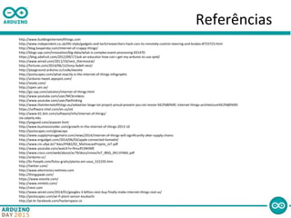 Referências
http://www.buildinginternetofthings.com
http://www.independent.co.uk/life-style/gadgets-and-tech/researchers-hack-cars-to-remotely-control-steering-and-brakes-8733723.html
http://blog.kaspersky.com/internet-of-crappy-things/
http://blogs.sap.com/innovation/big-data/what-is-complex-event-processing-031470
https://blog.adafruit.com/2012/09/17/ask-an-educator-how-can-i-get-my-arduino-to-use-ipv6/
http://www.wired.com/2011/10/nest_thermostat/
http://fortune.com/2014/06/12/tony-fadell-nest/
http://playground.arduino.cc/code/exosite
http://postscapes.com/what-exactly-is-the-internet-of-things-infographic
http://arduino-tweet.appspot.com/
http://xively.com/
http://open.sen.se/
http://go.sap.com/solution/internet-of-things.html
http://www.youtube.com/user/NICbrvideos
http://www.youtube.com/user/fwthinking
http://www.theinternetofthings.eu/sebastian-lange-iot-project-proud-present-you-iot-movie-%E2%80%9C-internet-things-architecture%E2%80%9D
https://software.intel.com/en-us/iot
http://www-01.ibm.com/software/info/internet-of-things/
cla.calpoly.edu
http://pixgood.com/arpanet.html
http://www.businessinsider.com/growth-in-the-internet-of-things-2013-10
http://postscapes.com/glowcaps
http://www.supplymanagement.com/news/2014/internet-of-things-will-significantly-alter-supply-chains
http://www.engadget.com/2014/06/03/apple-connected-homekit/
http://www.cin.ufpe.br/~kiev/IF682/02_MotivacaoProjeto_IoT.pdf
http://www.youtube.com/watch?v=9rvu453WtME
http://www.cisco.com/web/about/ac79/docs/innov/IoT_IBSG_0411FINAL.pdf
http://arduino.cc/
http://br.freepik.com/fotos-gratis/planta-em-vaso_522235.htm
http://twitter.com/
http://www.electronics-eetimes.com
http://thingspeak.com/
https://www.exosite.com/
http://www.nimbits.com/
http://nest.com
http://www.wired.com/2014/01/googles-3-billion-nest-buy-finally-make-internet-things-real-us/
http://postscapes.com/wi-fi-plant-sensor-koubachi
http://pt-br.facebook.com/hackerspace.ce
 