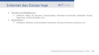 Embedded Systems and Pervasive Computing Lab - UFCG :: 11
Internet das Coisas hoje
• Plataformas/Middleware:
• Software, Redes de Sensores, Conectividade, Realidade Aumentada, Realidade Virtual,
Segurança, Análise de Dados, etc.;
• Dispositivos:
• Hardware, Software, Conectividade, Protocolos, Serviços de Nuvem, Sensores, etc.
 
