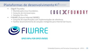 Embedded Systems and Pervasive Computing Lab - UFCG :: 21
Plataformas de desenvolvimento
• EdgeX Foundry:
• Mantido pela Linux Foundation;
• Conjunto de microsserviços;
• Soluções fim a fim;
• FIWARE (Future Internet WARE):
• Conjunto de especificações com implementações de referência;
• Facilitar desenvolvimento de soluções inteligente para Internet do Futuro.
 