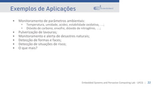 Embedded Systems and Pervasive Computing Lab - UFCG :: 22
Exemplos de Aplicações
• Monitoramento de parâmetros ambientais:
• Temperatura, umidade, acidez, estabilidade oxidativa, …;
• Dióxido de carbono, enxofre, dióxido de nitrogênio, …;
• Pulverização de lavouras;
• Monitoramento e alerta de desastres naturais;
• Detecção de formas e faces;
• Detecção de situações de risco;
• O que mais?
 