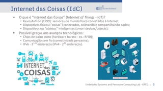 Embedded Systems and Pervasive Computing Lab - UFCG :: 3
Internet das Coisas (IdC)
• O que é “Internet das Coisas” (Internet of Things - IoT)?
• Kevin Ashton (1999): sensores no mundo físico conectados à Internet;
• Dispositivos físicos (“coisas”) conectados, coletando e compartilhando dados;
• Dispositivos ou “objetos” inteligentes (smart devices/objects);
• Possível graças aos avanços tecnológicos:
• Chips de baixo custo (hardware barato - ex.: RFID);
• Comunicação sem fio (conectividade pervasiva);
• IPv6 - 2128
endereços (IPv4 - 232
endereços).
 