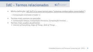 Embedded Systems and Pervasive Computing Lab - UFCG :: 4
IdC - Termos relacionados
• Minha definição: IdC (IoT) é o novo termo para “sistemas embarcados conectados”!
→ Computação orientada à moda! =)
• Termos mais comuns no passado:
• Computação Ubíqua, Computação Pervasiva, Computação Invisível, ...
• Termos mais usados atualmente:
• Internet of Everything, Edge of Things, Web of Things…
 