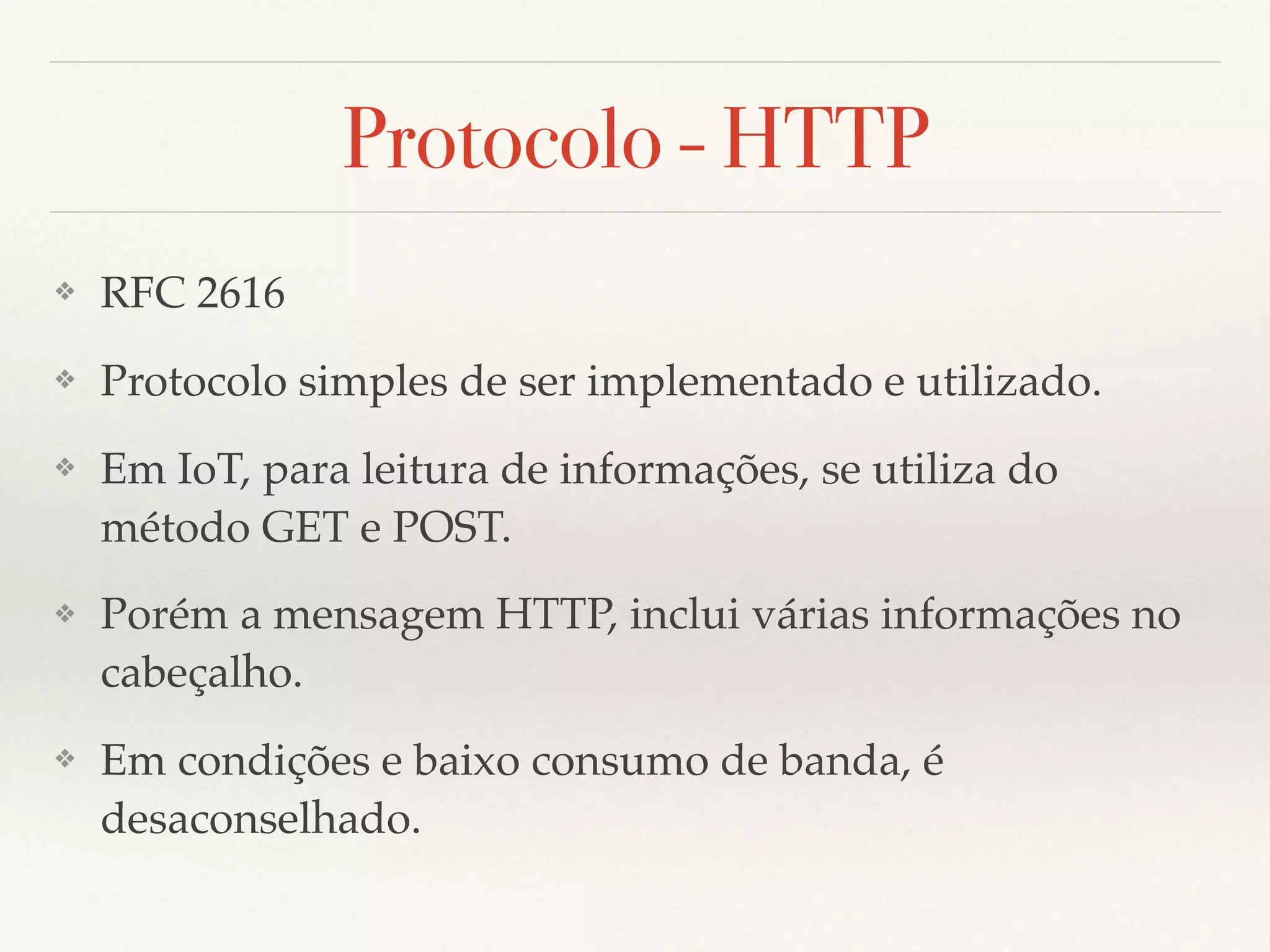 Protocolo - HTTP
❖ RFC 2616
❖ Protocolo simples de ser implementado e utilizado.
❖ Em IoT, para leitura de informações, se utiliza do
método GET e POST.
❖ Porém a mensagem HTTP, inclui várias informações no
cabeçalho.
❖ Em condições e baixo consumo de banda, é
desaconselhado.
 