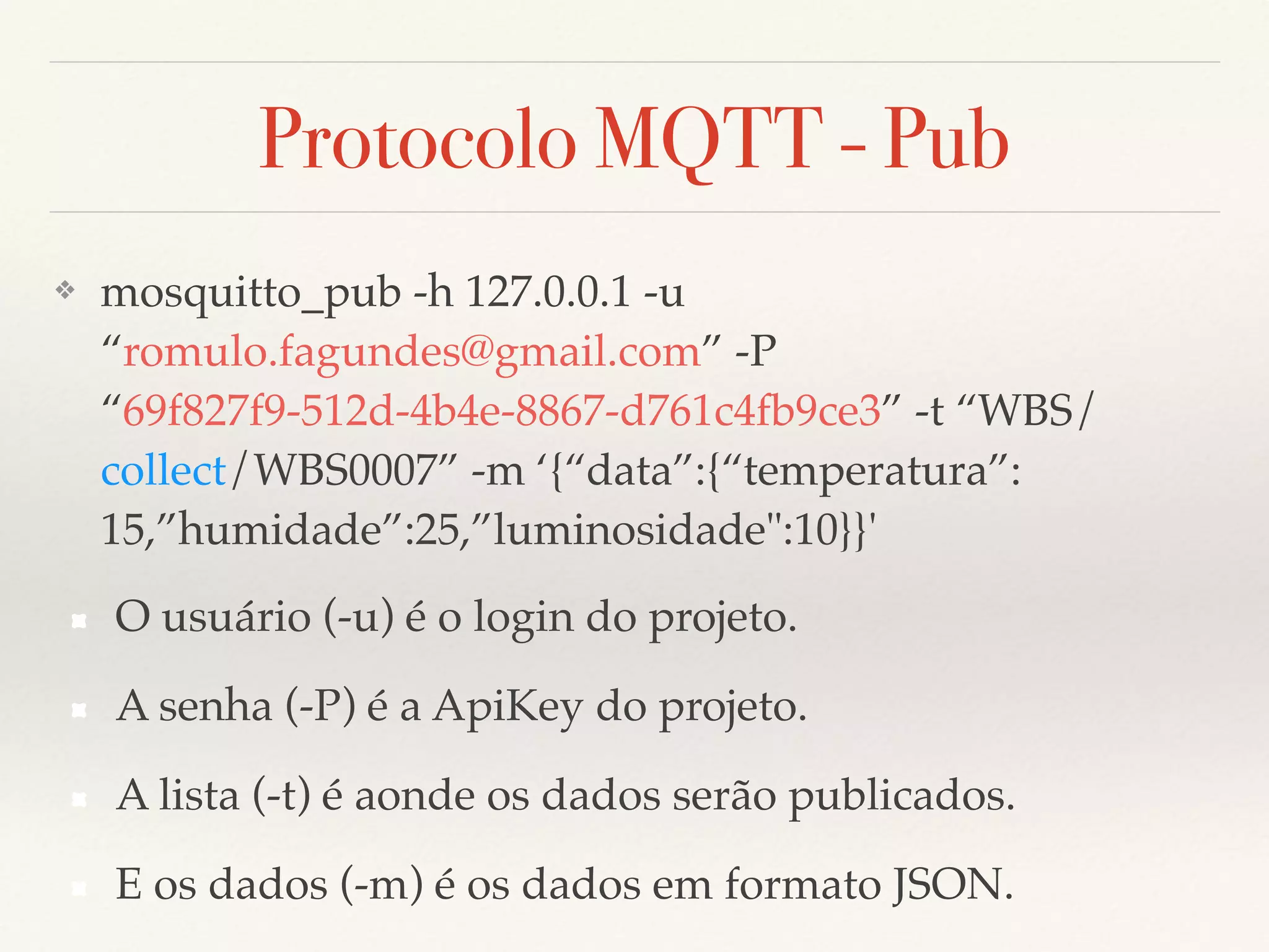 Protocolo MQTT - Pub
❖ mosquitto_pub -h 127.0.0.1 -u
“romulo.fagundes@gmail.com” -P
“69f827f9-512d-4b4e-8867-d761c4fb9ce3” -t “WBS/
collect/WBS0007” -m ‘{“data”:{“temperatura”:
15,”humidade”:25,”luminosidade":10}}'
O usuário (-u) é o login do projeto.
A senha (-P) é a ApiKey do projeto.
A lista (-t) é aonde os dados serão publicados.
E os dados (-m) é os dados em formato JSON.
 