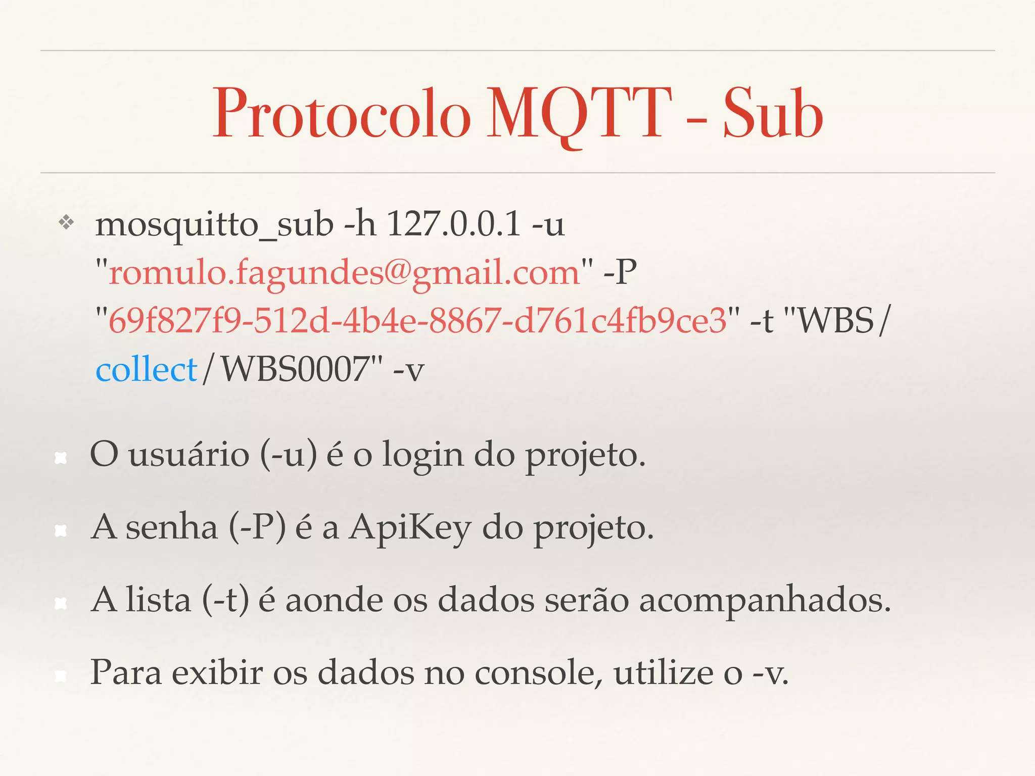 Protocolo MQTT - Sub
❖ mosquitto_sub -h 127.0.0.1 -u
"romulo.fagundes@gmail.com" -P
"69f827f9-512d-4b4e-8867-d761c4fb9ce3" -t "WBS/
collect/WBS0007" -v
O usuário (-u) é o login do projeto.
A senha (-P) é a ApiKey do projeto.
A lista (-t) é aonde os dados serão acompanhados.
Para exibir os dados no console, utilize o -v.
 